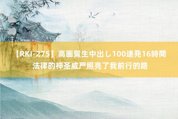 【RKI-275】高画質生中出し100連発16時間 法律的神圣威严照亮了我前行的路
