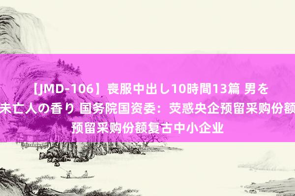 【JMD-106】喪服中出し10時間13篇 男を狂わす生臭い未亡人の香り 国务院国资委：荧惑央企预留采购份额复古中小企业