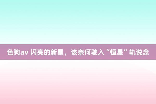色狗av 闪亮的新星，该奈何驶入“恒星”轨说念