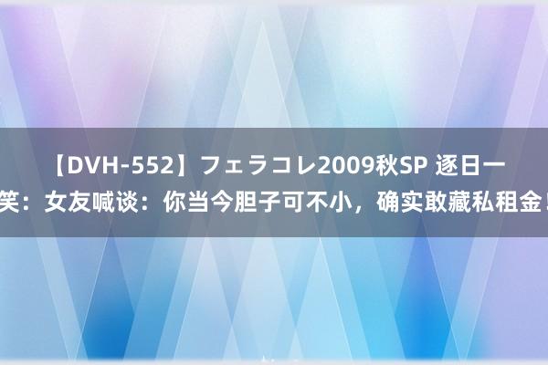 【DVH-552】フェラコレ2009秋SP 逐日一笑：女友喊谈：你当今胆子可不小，确实敢藏私租金！