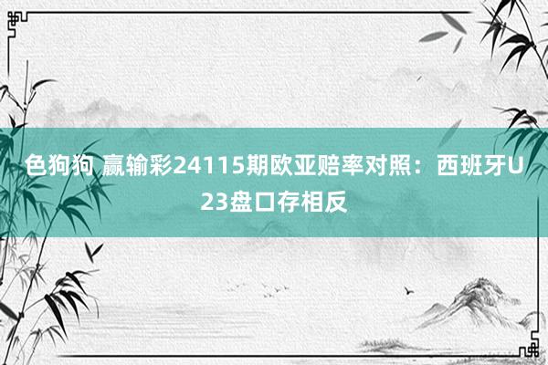 色狗狗 赢输彩24115期欧亚赔率对照:西班牙U23盘口存相反
