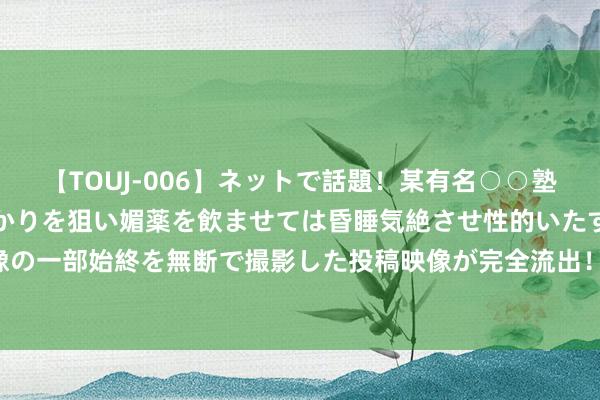 【TOUJ-006】ネットで話題！某有名○○塾講師が未○年の女生徒ばかりを狙い媚薬を飲ませては昏睡気絶させ性的いたずらしたレイプ映像の一部始終を無断で撮影した投稿映像が完全流出！ 欣融国外展望中期推进应占溢利加多约78%