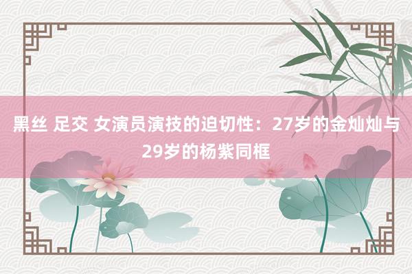 黑丝 足交 女演员演技的迫切性：27岁的金灿灿与29岁的杨紫同框