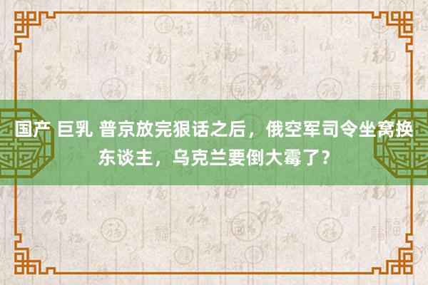 国产 巨乳 普京放完狠话之后，俄空军司令坐窝换东谈主，乌克兰要倒大霉了？