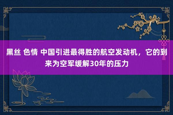 黑丝 色情 中国引进最得胜的航空发动机，它的到来为空军缓解30年的压力