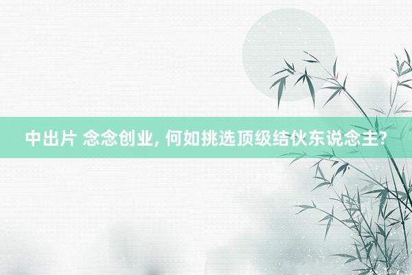 中出片 念念创业， 何如挑选顶级结伙东说念主?
