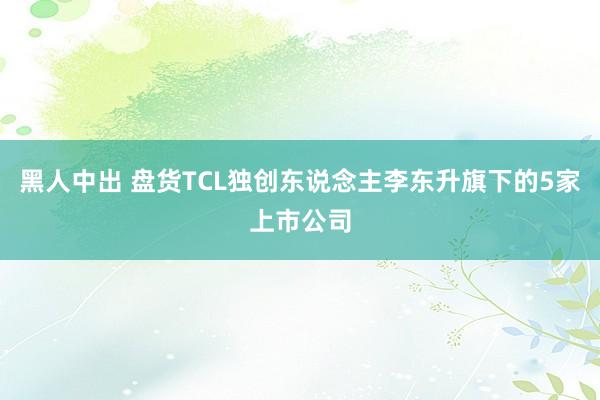 黑人中出 盘货TCL独创东说念主李东升旗下的5家上市公司