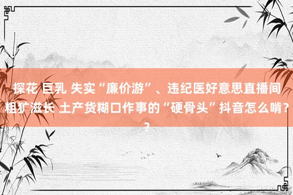 探花 巨乳 失实“廉价游”、违纪医好意思直播间粗犷滋长 土产货糊口作事的“硬骨头”抖音怎么啃？