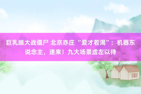 巨乳娘大战僵尸 北京亦庄 “爱才若渴”：机器东说念主，速来！九大场景虚左以待
