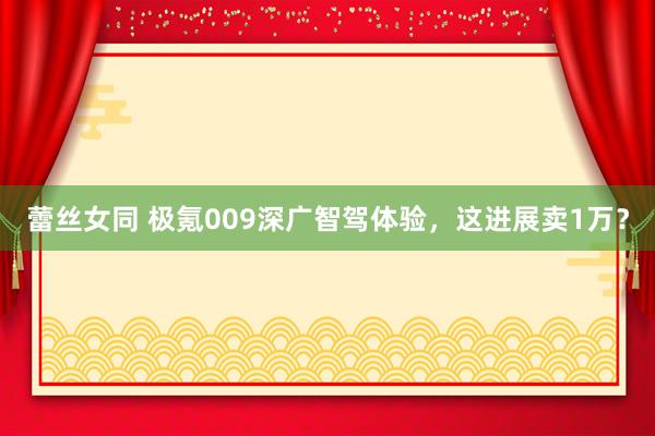 蕾丝女同 极氪009深广智驾体验，这进展卖1万？