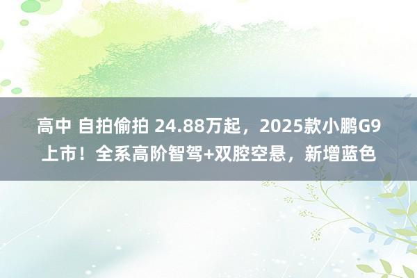 高中 自拍偷拍 24.88万起，2025款小鹏G9上市！全系高阶智驾+双腔空悬，新增蓝色