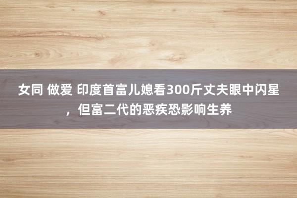 女同 做爱 印度首富儿媳看300斤丈夫眼中闪星，但富二代的恶疾恐影响生养