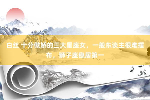 白丝 十分傲娇的三大星座女，一般东谈主很难摆布，狮子座稳居第一