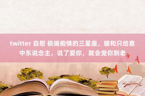 twitter 自慰 极端痴情的三星座，暖和只给意中东说念主，说了爱你，就会宠你到老