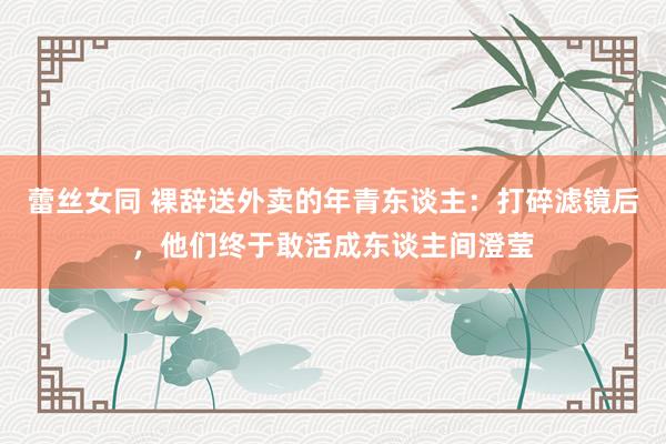 蕾丝女同 裸辞送外卖的年青东谈主：打碎滤镜后，他们终于敢活成东谈主间澄莹
