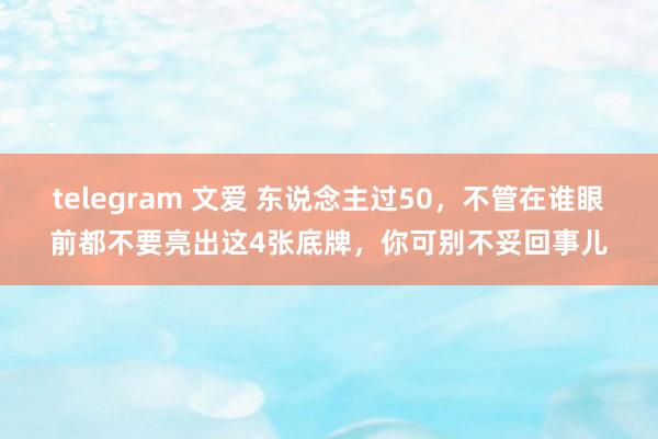 telegram 文爱 东说念主过50，不管在谁眼前都不要亮出这4张底牌，你可别不妥回事儿