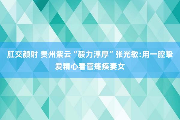 肛交颜射 贵州紫云“毅力淳厚”张光敏:用一腔挚爱精心看管瘫痪妻女