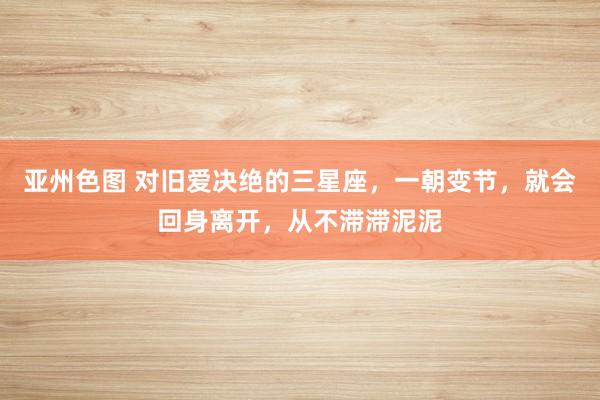 亚州色图 对旧爱决绝的三星座，一朝变节，就会回身离开，从不滞滞泥泥