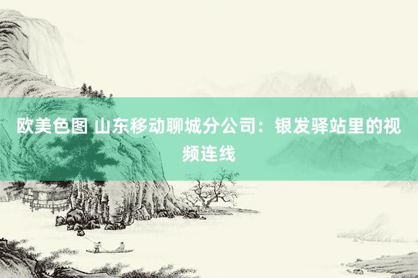 欧美色图 山东移动聊城分公司：银发驿站里的视频连线