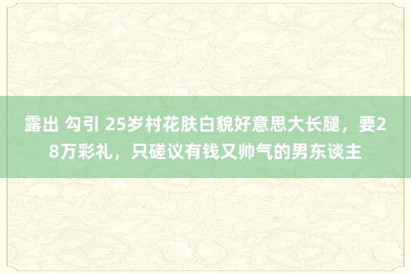 露出 勾引 25岁村花肤白貌好意思大长腿，要28万彩礼，只磋议有钱又帅气的男东谈主