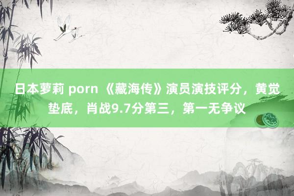 日本萝莉 porn 《藏海传》演员演技评分，黄觉垫底，肖战9.7分第三，第一无争议