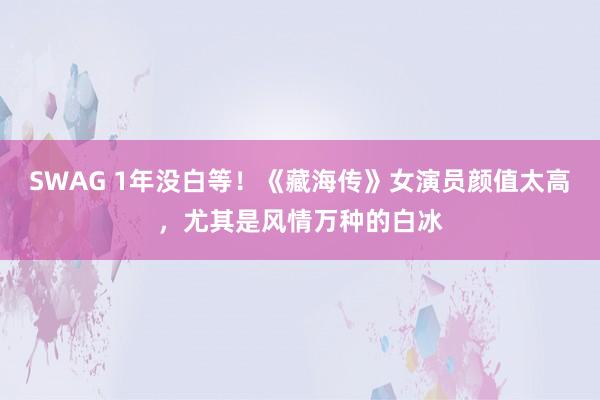 SWAG 1年没白等！《藏海传》女演员颜值太高，尤其是风情万种的白冰