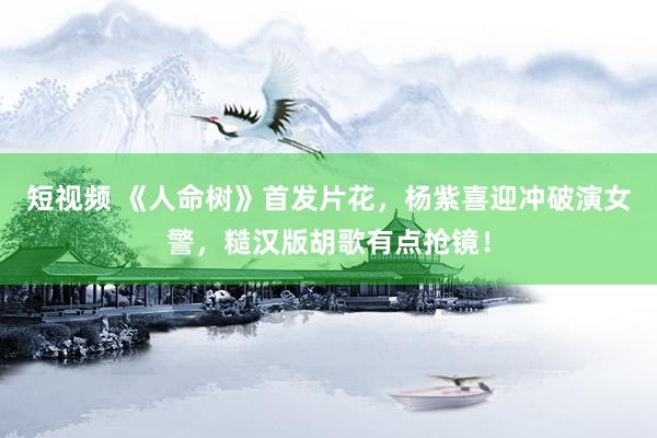 短视频 《人命树》首发片花，杨紫喜迎冲破演女警，糙汉版胡歌有点抢镜！