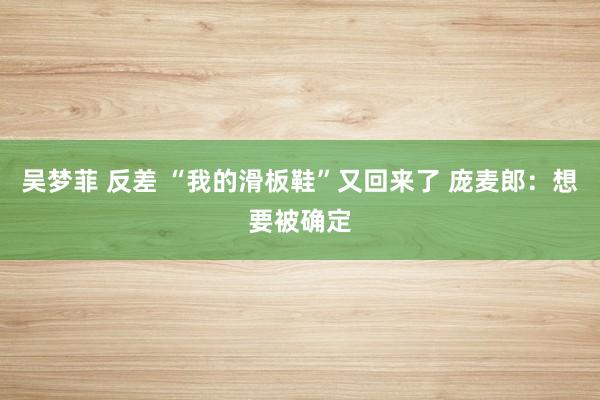 吴梦菲 反差 “我的滑板鞋”又回来了 庞麦郎：想要被确定