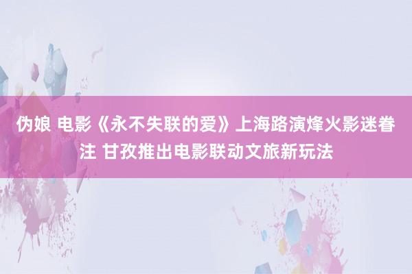 伪娘 电影《永不失联的爱》上海路演烽火影迷眷注 甘孜推出电影联动文旅新玩法