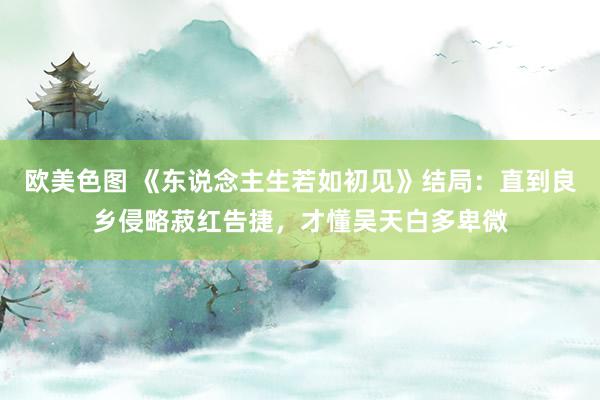 欧美色图 《东说念主生若如初见》结局：直到良乡侵略菽红告捷，才懂吴天白多卑微