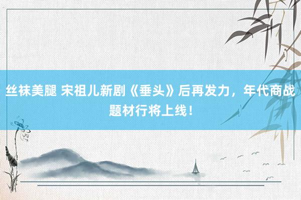 丝袜美腿 宋祖儿新剧《垂头》后再发力，年代商战题材行将上线！