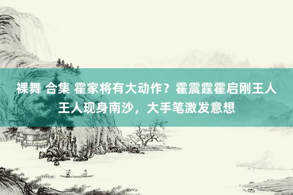 裸舞 合集 霍家将有大动作？霍震霆霍启刚王人王人现身南沙，大手笔激发意想