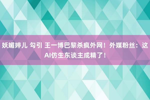 妖媚婷儿 勾引 王一博巴黎杀疯外网！外媒粉丝：这AI仿生东谈主成精了！