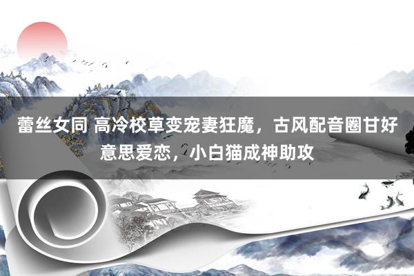 蕾丝女同 高冷校草变宠妻狂魔，古风配音圈甘好意思爱恋，小白猫成神助攻
