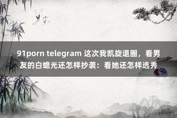 91porn telegram 这次我凯旋退圈，看男友的白蟾光还怎样抄袭：看她还怎样选秀