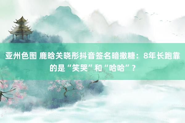 亚州色图 鹿晗关晓彤抖音签名暗撒糖：8年长跑靠的是“笑哭”和“哈哈”？
