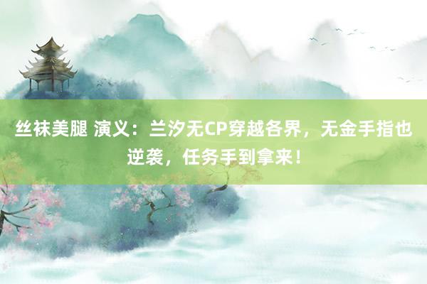 丝袜美腿 演义：兰汐无CP穿越各界，无金手指也逆袭，任务手到拿来！