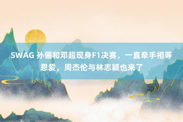 SWAG 孙俪和邓超现身F1决赛，一直牵手相等恩爱，周杰伦与林志颖也来了