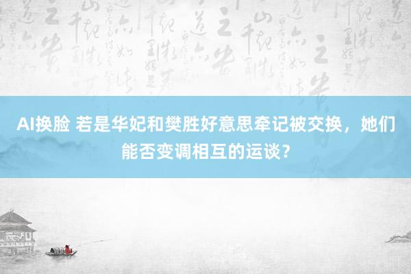 AI换脸 若是华妃和樊胜好意思牵记被交换，她们能否变调相互的运谈？