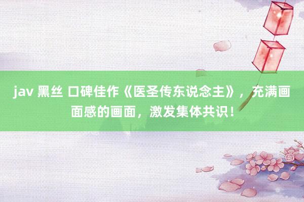 jav 黑丝 口碑佳作《医圣传东说念主》，充满画面感的画面，激发集体共识！