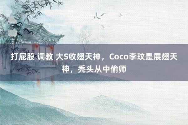 打屁股 调教 大S收翅天神，Coco李玟是展翅天神，秃头从中偷师