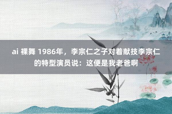 ai 裸舞 1986年，李宗仁之子对着献技李宗仁的特型演员说：这便是我老爸啊