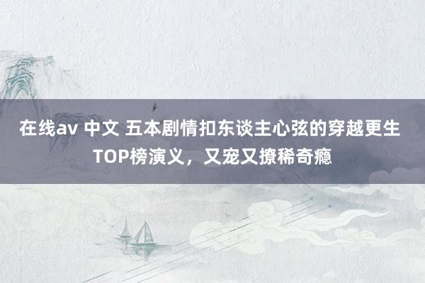 在线av 中文 五本剧情扣东谈主心弦的穿越更生 TOP榜演义，又宠又撩稀奇瘾