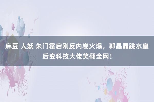 麻豆 人妖 朱门霍启刚反内卷火爆，郭晶晶跳水皇后变科技大佬笑翻全网！