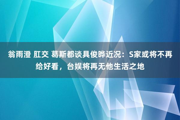 翁雨澄 肛交 葛斯都谈具俊晔近况：S家或将不再给好看，台娱将再无他生活之地