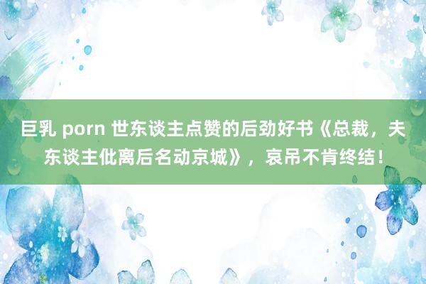 巨乳 porn 世东谈主点赞的后劲好书《总裁，夫东谈主仳离后名动京城》，哀吊不肯终结！