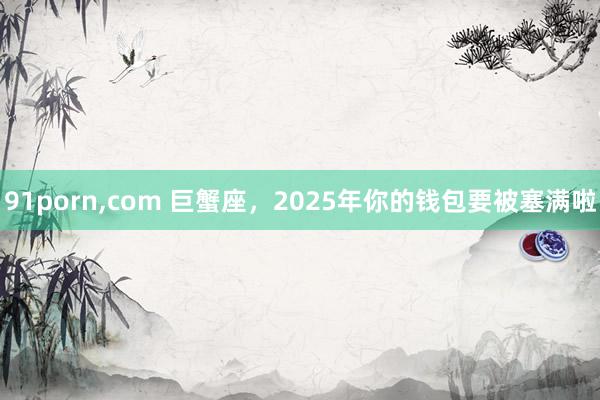 91porn，com 巨蟹座，2025年你的钱包要被塞满啦