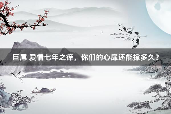 巨屌 爱情七年之痒，你们的心扉还能撑多久？