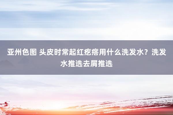 亚州色图 头皮时常起红疙瘩用什么洗发水？洗发水推选去屑推选