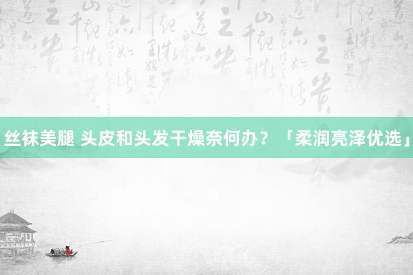 丝袜美腿 头皮和头发干燥奈何办？「柔润亮泽优选」
